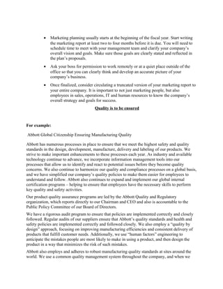 •   Marketing planning usually starts at the beginning of the fiscal year. Start writing
             the marketing report at least two to four months before it is due. You will need to
             schedule time to meet with your management team and clarify your company’s
             overall vision and goals. Make sure those goals are clearly stated and reflected in
             the plan’s proposals.
         •   Ask your boss for permission to work remotely or at a quiet place outside of the
             office so that you can clearly think and develop an accurate picture of your
             company’s business.
         •   Once finalized, consider circulating a truncated version of your marketing report to
             your entire company. It is important to not just marketing people, but also
             employees in sales, operations, IT and human resources to know the company’s
             overall strategy and goals for success.
                                       Quality is to be ensured


For example:

Abbott Global Citizenship Ensuring Manufacturing Quality

Abbott has numerous processes in place to ensure that we meet the highest safety and quality
standards in the design, development, manufacture, delivery and labeling of our products. We
strive to make important enhancements to these processes each year. As industry and available
technology continue to advance, we incorporate information management tools into our
processes that allow us to identify and react to potential issues before they become quality
concerns. We also continue to harmonize our quality and compliance processes on a global basis,
and we have simplified our company’s quality policies to make them easier for employees to
understand and follow. Abbott also continues to expand and implement our global internal
certification programs – helping to ensure that employees have the necessary skills to perform
key quality and safety activities.
Our product quality assurance programs are led by the Abbott Quality and Regulatory
organization, which reports directly to our Chairman and CEO and also is accountable to the
Public Policy Committee of our Board of Directors.
We have a rigorous audit program to ensure that policies are implemented correctly and closely
followed. Regular audits of our suppliers ensure that Abbott’s quality standards and health and
safety policies are implemented correctly and followed closely. We also employ a “quality by
design” approach, focusing on improving manufacturing efficiencies and consistent delivery of
products that fulfill customer needs. Additionally, we use “human factors” engineering to
anticipate the mistakes people are most likely to make in using a product, and then design the
product in a way that minimizes the risk of such mistakes.
Abbott also employs and adheres to robust manufacturing quality standards at sites around the
world. We use a common quality management system throughout the company, and when we
 