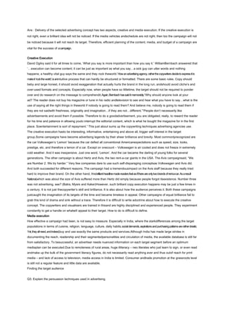 Ans : Delivery of the selected advertising concept has two aspects, creative and media execution. If the creative execution is
not right, even a brilliant idea will not be noticed. If the media vehicles andschedule are not right, then too the campaign will not
be noticed because it will not reach its target. Therefore, efficient planning of the content, media, and budget of a campaign are
vital for the success of a campaign.
Creative Execution
David Ogilvy said it for all times to come, ‘What you say is more important than how you say it.’ WilliamBernbach answered that
‘…execution can become content, it can be just as important as what you say…a sick guy can utter words and nothing
happens; a healthy vital guy says the same and they rock theworld.’How an advertising agency, rather the copywriters decide to express it to
make it ‘rock the world’, is anintuitive process that can hardly be structured or formatted. There are some basic rules. Copy should
beby and large honest, it should avoid exaggeration that actually hurts the brand in the long run, andshould avoid cliche’s and
over-used formats and concepts. Especially now, when people have so littletime, the target should not be required to ponder
over and do research on the message to comprehendit.Again, Bernbach has said it memorably.“Why should anyone look at your
ad? The reader does not buy his magazine or tune in his radio andtelevision to see and hear what you have to say…what is the
use of saying all the right things in theworld if nobody is going to read them? And believe me, nobody is going to read them if
they are not saidwith freshness, originality and imagination…if they are not…different.”“People don’t necessarily like
advertisements and avoid them if possible. Therefore to do a goodadvertisement, you are obligated, really, to reward the reader
for his time and patience in allowing youto interrupt the editorial content, which is what he bought the magazine for in the first
place. Soentertainment is sort of repayment.” This just about sums up the copywriting techniques advertising agencies use.
The creative execution hasto be interesting, informative, entertaining and above all, trigger self interest in the target
group.Some campaigns have become advertising legends by their sheer brilliance and brevity. Most commonlyrecognized are
the car Volkswagen’s ‘Lemon’ because the car defied all conventional Americanexpectations such as speed, size, looks,
prestige, etc. and therefore a lemon of a car. Except on onecount – Volkswagen is air cooled and does not freeze in extremely
cold weather. And it was inexpensive. Just one word, ‘Lemon’. And the car became the darling of young folks for several
generations. The other campaign is about Hertz and Avis, the two rent-a-car giants in the USA. The Avis campaignsaid, “We
are Number 2. We try harder.” Very few companies dare to use such self-disparaging conceptsas Volkswagen and Avis did.
And both succeeded for different reasons. The campaign had a tremendousimpact on the Avis staff because they really tried
hard to improve their brand. On the other hand, thisbrilliant headline made readers feel as if there are only two brands of rent-a-car. As a result
National,which was about the size of Avis suffered more than Hertz did simply because people forgot itsexistence. Number three
was not advertising, see? (Batra, Myers and Aaker)However, such brilliant copy execution happens may be just a few times in
a century. It is not just thecopywriter’s skill and brilliance. It is also about how the audience perceives it. Both these campaigns
justcaught the imagination of its targets of the time and became timeless in appeal. Other campaigns of equal brilliance fail to
grab this kind of drama and sink without a trace. Therefore it is difficult to write adoctrine about how to execute the creative
concept. The copywriters and visualisers are trained in thisand are highly disciplined and experienced people. They experiment
constantly to get a handle on whatwill appeal to their target. How to do is difficult to define.
Media execution
How effective a campaign had been, is not easy to measure. Especially in India, where the starkdifferences among the target
populations in terms of cuisine, religion, language, culture, daily habits,social demands, aspirations and purchasing patterns are rather drastic.
Yet, they all need, and indeed,buy and use exactly the same products and services.Although India has made large strides in
documenting the reach, readership and their segmentedpersonalities and circulation of media, the available database is still far
from satisfactory. To besuccessful, an advertiser needs nuanced information on each target segment before an optimum
mediaplan can be executed.Due to remoteness of rural areas, huge illiteracy – neo literates who just learn to sign, or even read
andmake up the bulk of the government literacy figures, do not necessarily read anything ever and thus outof reach for print
media – and lack of access to television, media access in India is limited. Consumer andtrade promotion at the grassroots level
is still not a regular feature and little data are available.
Finding the target audience
Q3. Explain the persuasion techniques used in advertising.

 
