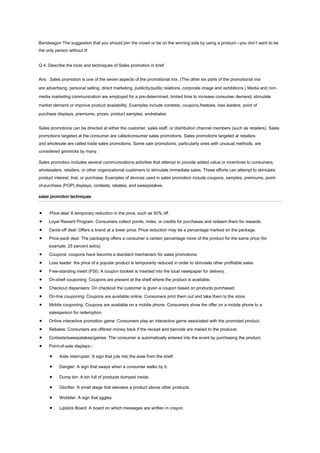 Bandwagon The suggestion that you should join the crowd or be on the winning side by using a product—you don’t want to be
the only person without it!
Q 4. Describe the tools and techniques of Sales promotion in brief
Ans : Sales promotion is one of the seven aspects of the promotional mix. (The other six parts of the promotional mix
are advertising, personal selling, direct marketing, publicity/public relations, corporate image and exhibitions.) Media and nonmedia marketing communication are employed for a pre-determined, limited time to increase consumer demand, stimulate
market demand or improve product availability. Examples include contests, coupons,freebies, loss leaders, point of
purchase displays, premiums, prizes, product samples, andrebates
Sales promotions can be directed at either the customer, sales staff, or distribution channel members (such as retailers). Sales
promotions targeted at the consumer are calledconsumer sales promotions. Sales promotions targeted at retailers
and wholesale are called trade sales promotions. Some sale promotions, particularly ones with unusual methods, are
considered gimmicks by many.
Sales promotion includes several communications activities that attempt to provide added value or incentives to consumers,
wholesalers, retailers, or other organizational customers to stimulate immediate sales. These efforts can attempt to stimulate
product interest, trial, or purchase. Examples of devices used in sales promotion include coupons, samples, premiums, pointof-purchase (POP) displays, contests, rebates, and sweepstakes.
sales promotion techniques

Price deal: A temporary reduction in the price, such as 50% off.
Loyal Reward Program: Consumers collect points, miles, or credits for purchases and redeem them for rewards.
Cents-off deal: Offers a brand at a lower price. Price reduction may be a percentage marked on the package.
Price-pack deal: The packaging offers a consumer a certain percentage more of the product for the same price (for
example, 25 percent extra).
Coupons: coupons have become a standard mechanism for sales promotions.
Loss leader: the price of a popular product is temporarily reduced in order to stimulate other profitable sales
Free-standing insert (FSI): A coupon booklet is inserted into the local newspaper for delivery.
On-shelf couponing: Coupons are present at the shelf where the product is available.
Checkout dispensers: On checkout the customer is given a coupon based on products purchased.
On-line couponing: Coupons are available online. Consumers print them out and take them to the store.
Mobile couponing: Coupons are available on a mobile phone. Consumers show the offer on a mobile phone to a
salesperson for redemption.
Online interactive promotion game: Consumers play an interactive game associated with the promoted product.
Rebates: Consumers are offered money back if the receipt and barcode are mailed to the producer.
Contests/sweepstakes/games: The consumer is automatically entered into the event by purchasing the product.
Point-of-sale displays:Aisle interrupter: A sign that juts into the aisle from the shelf.
Dangler: A sign that sways when a consumer walks by it.
Dump bin: A bin full of products dumped inside.
Glorifier: A small stage that elevates a product above other products.
Wobbler: A sign that jiggles.
Lipstick Board: A board on which messages are written in crayon.

 