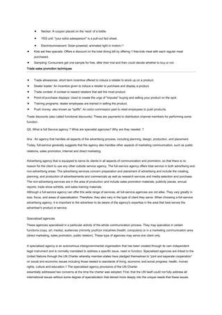 Necker: A coupon placed on the 'neck' of a bottle.
YES unit: "your extra salesperson" is a pull-out fact sheet.
Electroluminescent: Solar-powered, animated light in motion.[1]
Kids eat free specials: Offers a discount on the total dining bill by offering 1 free kids meal with each regular meal
purchased.
Sampling: Consumers get one sample for free, after their trial and then could decide whether to buy or not.
Trade sales promotion techniques

Trade allowances: short term incentive offered to induce a retailer to stock up on a product.
Dealer loader: An incentive given to induce a retailer to purchase and display a product.
Trade contest: A contest to reward retailers that sell the most product.
Point-of-purchase displays: Used to create the urge of "impulse" buying and selling your product on the spot.
Training programs: dealer employees are trained in selling the product.
Push money: also known as "spiffs". An extra commission paid to retail employees to push products.
Trade discounts (also called functional discounts): These are payments to distribution channel members for performing some
function .
Q5. What is full Service agency ? What are specialist agencies? Why are they needed .?
Ans : An agency that handles all aspects of the advertising process, including planning, design, production, and placement.
Today, full-service generally suggests that the agency also handles other aspects of marketing communication, such as public
relations, sales promotion, Internet and direct marketing.
Advertising agency that is equipped to serve its clients in all aspects of communication and promotion, so that there is no
reason for the client to use any other outside service agency. The full-service agency offers total service in both advertising and
non-advertising areas. The advertising services concern preparation and placement of advertising and include the creating,
planning, and production of advertisements and commercials as well as research services and media selection and purchase.
The non-advertising services are in the area of production and include sales promotion materials, publicity pieces, annual
reports, trade show exhibits, and sales training materials.
Although a full-service agency can offer this wide range of services, all full-service agencies are not alike. They vary greatly in
size, focus, and areas of specialization. Therefore, they also vary in the type of client they serve. When choosing a full-service
advertising agency, it is important to the advertiser to be aware of the agency's expertise in the area that best serves the
advertiser's product or service.
Specialized agencies
These agencies specialized in a particular activity of the whole communication process. They may specialize in certain
functions (copy, art, media), audiences (minority youth)or industries (health, computers) or in a marketing communication area
(direct marketing, sales promotion, public relation). These type of agencies may serve one client only.
A specialised agency is an autonomous intergovernmental organisation that has been created through its own independent
legal instrument and is normally mandated to address a specific issue, need or function. Specialised agencies are linked to the
United Nations through the UN Charter whereby member-states have pledged themselves to “joint and separate cooperation”
on social and economic issues including those related to standards of living, economic and social progress, health, human
rights, culture and education.1 The specialised agency provisions of the UN Charter
essentially addressed two concerns at the time the charter was adopted. First, that the UN itself could not fully address all
international issues without some degree of specialization that delved more deeply into the unique needs that these issues

 
