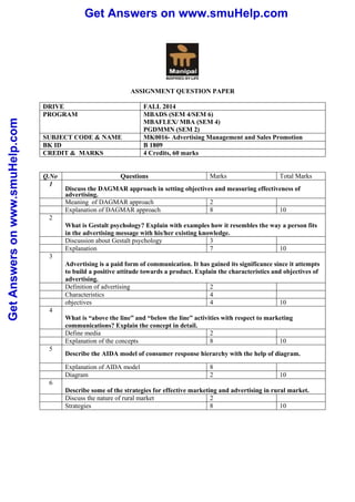 Get Answers on www.smuHelp.com 
Get Answers on www.smuHelp.com 
ASSIGNMENT QUESTION PAPER 
DRIVE FALL 2014 
PROGRAM MBADS (SEM 4/SEM 6) 
MBAFLEX/ MBA (SEM 4) 
PGDMMN (SEM 2) 
SUBJECT CODE & NAME MK0016- Advertising Management and Sales Promotion 
BK ID B 1809 
CREDIT & MARKS 4 Credits, 60 marks 
Q.No Questions Marks Total Marks 
1 
Discuss the DAGMAR approach in setting objectives and measuring effectiveness of 
advertising. 
Meaning of DAGMAR approach 2 
Explanation of DAGMAR approach 8 10 
2 
What is Gestalt psychology? Explain with examples how it resembles the way a person fits 
in the advertising message with his/her existing knowledge. 
Discussion about Gestalt psychology 3 
Explanation 7 10 
3 
Advertising is a paid form of communication. It has gained its significance since it attempts 
to build a positive attitude towards a product. Explain the characteristics and objectives of 
advertising. 
Definition of advertising 2 
Characteristics 4 
objectives 4 10 
4 
What is “above the line” and “below the line” activities with respect to marketing 
communications? Explain the concept in detail. 
Define media 2 
Explanation of the concepts 8 10 
5 
Describe the AIDA model of consumer response hierarchy with the help of diagram. 
Explanation of AIDA model 8 
Diagram 2 10 
6 
Describe some of the strategies for effective marketing and advertising in rural market. 
Discuss the nature of rural market 2 
Strategies 8 10 
 