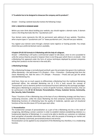 3 “A website has to be designed to showcase the company and its products”.

Answer : Creating a website basically involves the following 3 steps:
STEP 1: REGISTER A DOMAIN NAME
Before you even think about building your website, you should register a domain name. A domain
name is the thing that looks like this: "yourdomain.com".
Your domain name represents the URL (or permanent web address) of your website. Therefore,
when anyone types in "yourdomain.com" or "www.yourdomain.com", they will see your website.
You register your domain name through a domain name registrar or hosting provider. You simply
check that your preferred domain name is available,

4 Explain 2P+2C+3S Formula in E-Marketing with the help of a diagram.
Answer : e-Marketing is still quite a controversial subject to talk about, since no one succeeded to
unify the various theories around it; however there is one thing upon which there is no doubt – that
e-Marketing first appeared under the form of various techniques deployed by pioneer companies
selling their products via the internet in the early 90's.
e-Marketing Strategy
The e-Marketing Strategy is normally based and built upon the principles that govern the traditional,
offline Marketing – the well-known 4 P's (Product – Price – Promotion – Positioning) that form the
classic Marketing mix. Add the extra 3 P's (People – Processes – Proof) and you got the whole
extended Marketing mix.
Until here, there are no much aspects to differentiate e-Marketing from the traditional Marketing
performed offline: the extended Marketing mix (4 3 P's) is built around the concept of
"transactional" and its elements perform transactional functions defined by the exchange paradigm.
What gives e-Marketing its uniqueness is a series of specific functions, relational functions, that can
be synthesized in the 2P 2C 3S formula: Personalization, Privacy, Customer Service, Community,
Site, Security, Sales Promotion.
These 7 functions of the e-Marketing stay at the base of any e-Marketing strategy and they have a
moderating character, unlike the classic Marketing mix that comprises situational functions only.
Moderating functions of e-Marketing have the quality of moderate, operate upon all situational
functions of the mix (the classic 4 P's) and upon each other.
1. Personalization
The fundamental concept of personalization as a part of the e-Marketing mix lies in the need of
recognizing, identifying a certain customer in order to establish relations (establishing relations is a
fundamental objective of Marketing). It is crucial to be able to identify our customers on individual
level and gather all possible information about them, with the purpose of knowing our market and
be able to develop customized, personalized products and services.
Personalization can be applied to any component of the Marketing mix; therefore, it is a moderating
function.

 