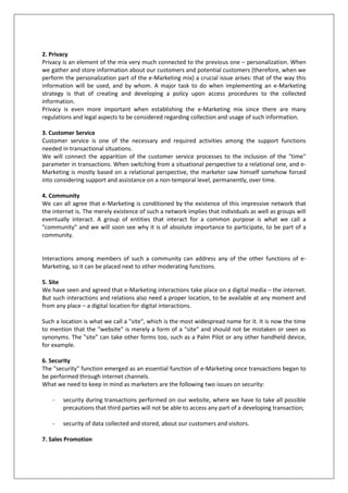 2. Privacy
Privacy is an element of the mix very much connected to the previous one – personalization. When
we gather and store information about our customers and potential customers (therefore, when we
perform the personalization part of the e-Marketing mix) a crucial issue arises: that of the way this
information will be used, and by whom. A major task to do when implementing an e-Marketing
strategy is that of creating and developing a policy upon access procedures to the collected
information.
Privacy is even more important when establishing the e-Marketing mix since there are many
regulations and legal aspects to be considered regarding collection and usage of such information.
3. Customer Service
Customer service is one of the necessary and required activities among the support functions
needed in transactional situations.
We will connect the apparition of the customer service processes to the inclusion of the "time"
parameter in transactions. When switching from a situational perspective to a relational one, and eMarketing is mostly based on a relational perspective, the marketer saw himself somehow forced
into considering support and assistance on a non-temporal level, permanently, over time.
4. Community
We can all agree that e-Marketing is conditioned by the existence of this impressive network that
the internet is. The merely existence of such a network implies that individuals as well as groups will
eventually interact. A group of entities that interact for a common purpose is what we call a
"community" and we will soon see why it is of absolute importance to participate, to be part of a
community.

Interactions among members of such a community can address any of the other functions of eMarketing, so it can be placed next to other moderating functions.
5. Site
We have seen and agreed that e-Marketing interactions take place on a digital media – the internet.
But such interactions and relations also need a proper location, to be available at any moment and
from any place – a digital location for digital interactions.
Such a location is what we call a "site", which is the most widespread name for it. It is now the time
to mention that the "website" is merely a form of a "site" and should not be mistaken or seen as
synonyms. The "site" can take other forms too, such as a Palm Pilot or any other handheld device,
for example.
6. Security
The "security" function emerged as an essential function of e-Marketing once transactions began to
be performed through internet channels.
What we need to keep in mind as marketers are the following two issues on security:
-

security during transactions performed on our website, where we have to take all possible
precautions that third parties will not be able to access any part of a developing transaction;

-

security of data collected and stored, about our customers and visitors.

7. Sales Promotion

 