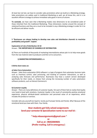 At least but not last, we have to consider sales promotions when we build an e-Marketing strategy.
Sales promotions are widely used in traditional Marketing as well, we all know this, and it is an
excellent efficient strategy to achieve immediate sales goals in terms of volume.
To conclude, we have seen that e-Marketing implies new dimensions to be considered aside of
those inherited from the traditional Marketing. These dimensions revolve around the concept of
relational functions and they are a must to be included in any e-Marketing strategy in order for it to
be efficient and deliver results.

5 “Businesses are always looking to develop new sales and distribution channels to maximize
profitability and growth”. Explain
Explanation of role of distribution 10 10
Answer : THE IMPORTANCE OF CHANNELS OF DISTRIBUTION
A) There are hundreds of thousands of marketing intermediaries whose job it is to help move goods
from the raw-material state to producers and then on to consumers.
1) MARKETING INTERMEDIARIES are

6 Write short notes on:
a) Sales Force Automation
Answer : Sales force automation (SFA) software is a type of program that automates business tasks
such as inventory control, sales processing, and tracking of customer interactions, as well as
analyzing sales forecasts and performance. Businesses may have a custom version developed
specifically for their needs, or choose from among the increasing number of sales automation
software products, such as Interact Commerce's

b) Customer Loyalty
Answer : There are many definitions of customer loyalty. Yet each of them fails to realize that loyalty
runs hand-in-hand with emotions. Customer loyalty is the result of consistently positive emotional
experience, physical attribute-based satisfaction and perceived value of an experience, which
includes the product or services.
Consider who you yourself are loyal to. Surely you’ll answer family and friends. Why? Because of the
emotional bond you have with them. Your family

Dear students get fully solved assignments
Send your semester & Specialization name to our mail id :
“ help.mbaassignments@gmail.com ”
or
Call us at : 08263069601
(Prefer mailing. Call in emergency )

 
