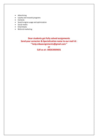  Advertising
 Loyalty and rewards programs
 Contests
 Search engine usage and optimization
 Social media
 Email blasts
 Referral marketing
Dear students get fully solved assignments
Send your semester & Specialization name to our mail id :
“ help.mbaassignments@gmail.com ”
or
Call us at : 08263069601
 