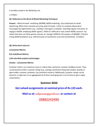 4 variables comprise the Marketing mix.
a. Product
Q5. Elaborate on the Word-of-Mouth Marketing Techniques
Answer: - Word-of-mouth marketing (WOMM, WOM marketing), also called word of mouth
advertising, differs from naturally occurring word of mouth, in that it is actively influenced or
encouraged by organizations (e.g. 'seeding' a message in a network, rewarding regular consumers to
engage in WOM, employing WOM 'agents'). While it is difficult to truly control WOM, research has
shown that there are three generic avenues to 'manage' WOM for the purpose of WOMM: 1) Build a
strong WOM foundation (e.g. sufficient levels of satisfaction, trust and commitment), 2) Indirect
Q6. Write short notes on:
a) Customer Metrics
b) E-mail/Direct Metrics
c) On-site Web analytics technologies
Answer: - a) Customer Metrics
Customer metrics are numerical scores or indices that summarize customer feedback results. They
can be based on either customer ratings (e.g., average satisfaction rating with product quality) or
open-ended customer comments (via sentiment analysis). Additionally, customer ratings can be
based on a single item or an aggregated set of items (averaging over a set of items to get a single
score/metric).
Summer-2016
Get solved assignments at nominal price of Rs.125 each.
Mail us at: subjects4u@gmail.com or contact at
09882243490
 