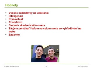© RNDr. Marta Krajčíová 10 www.krajciova.sk
Hodnoty
 Vysoké požiadavky na vzdelanie
 Inteligencia
 Pracovitosť
 Priateľstvo
 Sloboda akademického sveta
 Záujem pomáhať ľuďom na celom svete vo vyhľadávaní na
webe
 Zadarmo
 