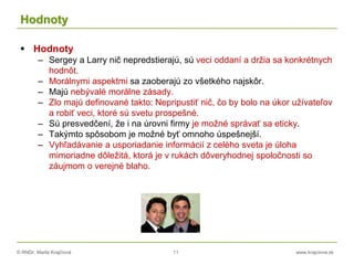 © RNDr. Marta Krajčíová 11 www.krajciova.sk
Hodnoty
 Hodnoty
– Sergey a Larry nič nepredstierajú, sú veci oddaní a držia sa konkrétnych
hodnôt.
– Morálnymi aspektmi sa zaoberajú zo všetkého najskôr.
– Majú nebývalé morálne zásady.
– Zlo majú definované takto: Nepripustiť nič, čo by bolo na úkor užívateľov
a robiť veci, ktoré sú svetu prospešné.
– Sú presvedčení, že i na úrovni firmy je možné správať sa eticky.
– Takýmto spôsobom je možné byť omnoho úspešnejší.
– Vyhľadávanie a usporiadanie informácií z celého sveta je úloha
mimoriadne dôležitá, ktorá je v rukách dôveryhodnej spoločnosti so
záujmom o verejné blaho.
 
