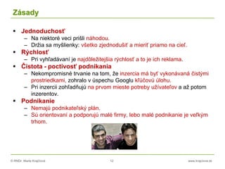 © RNDr. Marta Krajčíová 12 www.krajciova.sk
Zásady
 Jednoduchosť
– Na niektoré veci prišli náhodou.
– Držia sa myšlienky: všetko zjednodušiť a mieriť priamo na cieľ.
 Rýchlosť
– Pri vyhľadávaní je najdôležitejšia rýchlosť a to je ich reklama.
 Čistota - poctivosť podnikania
– Nekompromisné trvanie na tom, že inzercia má byť vykonávaná čistými
prostriedkami, zohralo v úspechu Googlu kľúčovú úlohu.
– Pri inzercii zohľadňujú na prvom mieste potreby užívateľov a až potom
inzerentov.
 Podnikanie
– Nemajú podnikateľský plán.
– Sú orientovaní a podporujú malé firmy, lebo malé podnikanie je veľkým
trhom.
 