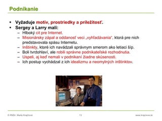 © RNDr. Marta Krajčíová 13 www.krajciova.sk
Podnikanie
 Vyžaduje motív, prostriedky a príležitosť.
 Sergey a Larry mali:
– Hlboký cit pre Internet.
– Misionársky zápal a oddanosť veci „vyhľadávania“, ktorá pre nich
predstavovala spásu Internetu.
– Inštinkty, ktoré ich navádzali správnym smerom ako letiaci šíp.
– Boli tvrdohlaví, ale robili správne podnikateľské rozhodnutia.
– Uspeli, aj keď nemali v podnikaní žiadne skúsenosti.
– Ich postup vychádzal z ich idealizmu a neomylných inštinktov.
 
