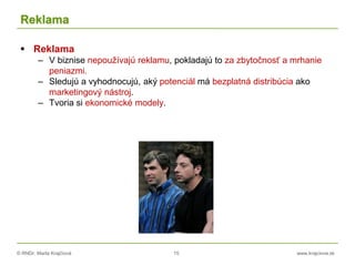 © RNDr. Marta Krajčíová 15 www.krajciova.sk
Reklama
 Reklama
– V biznise nepoužívajú reklamu, pokladajú to za zbytočnosť a mrhanie
peniazmi.
– Sledujú a vyhodnocujú, aký potenciál má bezplatná distribúcia ako
marketingový nástroj.
– Tvoria si ekonomické modely.
 