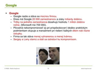 © RNDr. Marta Krajčíová 16 www.krajciova.sk
Google
 Google
– Google rastie a stáva sa mocnou firmou.
– Dnes má Google 20 000 zamestnancov a zisky miliardy dolárov.
– Tržby na jedného zamestnanca dosahujú hodnotu 1 milión dolárov
ročne. (Microsoft má 700 000).
– Pôvodná nekompromisnosť sa pri prispôsobovaní ideálov praktickým
podmienkam otupuje a manažment pri riešení ťažkých dilem robí rôzne
ústupky.
– Firma sa tak stáva menej vyhranenou a menej tvárnou.
– Sergey a Larry starnú a stali sa ústretoví ku kompromisom.
 