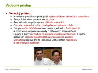 © RNDr. Marta Krajčíová 18 www.krajciova.sk
Vedecný prístup
 Vedecký prístup
– K riešeniu problémov pristupujú systematickým, vedeckým spôsobom.
– Sú spoločnosťou zameranou na dáta.
– Rozhodnutia sa prijímajú na základe informácií.
– Čím viac informácii máte, tým lepšie rozhodnutia robíte.
– Google vedie databázu o tom, na čom jednotliví ľudia pracujú
a pravidelne rozposielajú maily o aktuálnom stave riešení.
– Sergey a Larry rozhodujú na základe množstva informácií a faktov,
potom ich preberú na poradách a určia obecné zásady.
– Manažéri zodpovední za jednotlivé úlohy potom rozhodujú
o konkrétnych otázkach.
 