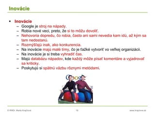 © RNDr. Marta Krajčíová 19 www.krajciova.sk
Inovácie
 Inovácie
– Google je stroj na nápady.
– Robia nové veci, preto, že si to môžu dovoliť.
– Nehovoria dopredu, čo robia, často ani sami nevedia kam idú, až kým sa
tam nedostanú.
– Rozmýšľajú inak, ako konkurencia.
– Na inovácie majú malé tímy, čo je ťažké vytvoriť vo veľkej organizácii.
– Na inovácie je si treba vyhradiť čas.
– Majú databázu nápadov, kde každý môže písať komentáre a vyjadrovať
sa kriticky.
– Poskytujú si spätnú väzbu rôznymi metódami.
 