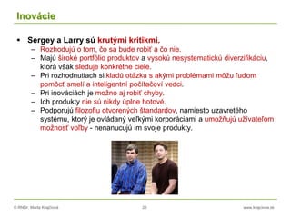 © RNDr. Marta Krajčíová 20 www.krajciova.sk
Inovácie
 Sergey a Larry sú krutými kritikmi.
– Rozhodujú o tom, čo sa bude robiť a čo nie.
– Majú široké portfólio produktov a vysokú nesystematickú diverzifikáciu,
ktorá však sleduje konkrétne ciele.
– Pri rozhodnutiach si kladú otázku s akými problémami môžu ľuďom
pomôcť smelí a inteligentní počítačoví vedci.
– Pri inováciách je možno aj robiť chyby.
– Ich produkty nie sú nikdy úplne hotové.
– Podporujú filozofiu otvorených štandardov, namiesto uzavretého
systému, ktorý je ovládaný veľkými korporáciami a umožňujú užívateľom
možnosť voľby - nenanucujú im svoje produkty.
 
