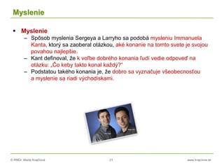 © RNDr. Marta Krajčíová 21 www.krajciova.sk
Myslenie
 Myslenie
– Spôsob myslenia Sergeya a Larryho sa podobá mysleniu Immanuela
Kanta, ktorý sa zaoberal otázkou, aké konanie na tomto svete je svojou
povahou najlepšie.
– Kant definoval, že k voľbe dobrého konania ľudí vedie odpoveď na
otázku: „Čo keby takto konal každý?“
– Podstatou takého konania je, že dobro sa vyznačuje všeobecnosťou
a myslenie sa riadi východiskami.
 