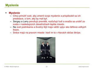 © RNDr. Marta Krajčíová 22 www.krajciova.sk
Myslenie
 Myslenie
– Chcú prinútiť svet, aby zmenil svoje myslenie a prispôsobil sa ich
predstave, o tom, aký by mal byť.
– Sergey a Larry porušujú pravidlá, rozčuľujú ľudí a snažia sa urobiť zo
sveta v nasledujúcich desaťročiach lepšie miesto.
– Na svet podnikania a životný štýl majú väčší vplyv ako šéfovia veľkých
firiem.
– Srdce majú na pravom mieste i keď im to v hlavách občas škrípe.
 