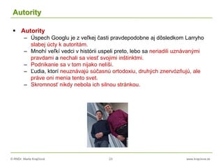 © RNDr. Marta Krajčíová 23 www.krajciova.sk
Autority
 Autority
– Úspech Googlu je z veľkej časti pravdepodobne aj dôsledkom Larryho
slabej úcty k autoritám.
– Mnohí veľkí vedci v histórii uspeli preto, lebo sa neriadili uznávanými
pravdami a nechali sa viesť svojimi inštinktmi.
– Podnikanie sa v tom nijako nelíši.
– Ľudia, ktorí neuznávajú súčasnú ortodoxiu, druhých znervózňujú, ale
práve oni menia tento svet.
– Skromnosť nikdy nebola ich silnou stránkou.
 