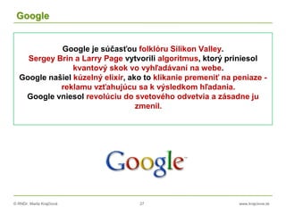 © RNDr. Marta Krajčíová 27 www.krajciova.sk
Google
Google je súčasťou folklóru Silikon Valley.
Sergey Brin a Larry Page vytvorili algoritmus, ktorý priniesol
kvantový skok vo vyhľadávaní na webe.
Google našiel kúzelný elixír, ako to klikanie premeniť na peniaze -
reklamu vzťahujúcu sa k výsledkom hľadania.
Google vniesol revolúciu do svetového odvetvia a zásadne ju
zmenil.
 