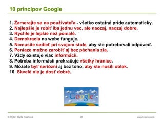 © RNDr. Marta Krajčíová 28 www.krajciova.sk
10 princípov Google
1. Zamerajte sa na používateľa - všetko ostatné príde automaticky.
2. Najlepšie je robiť iba jednu vec, ale naozaj, naozaj dobre.
3. Rýchle je lepšie než pomalé.
4. Demokracia na webe funguje.
5. Nemusíte sedieť pri svojom stole, aby ste potrebovali odpoveď.
6. Peniaze možno zarobiť aj bez páchania zla.
7. Vždy existuje viac informácií.
8. Potreba informácií prekračuje všetky hranice.
9. Môžete byť seriózni aj bez toho, aby ste nosili oblek.
10. Skvelé nie je dosť dobré.
 