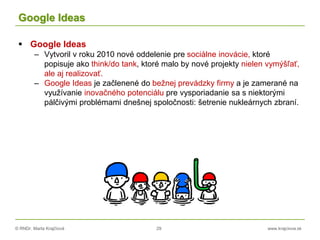 © RNDr. Marta Krajčíová 29 www.krajciova.sk
Google Ideas
 Google Ideas
– Vytvoril v roku 2010 nové oddelenie pre sociálne inovácie, ktoré
popisuje ako think/do tank, ktoré malo by nové projekty nielen vymýšľať,
ale aj realizovať.
– Google Ideas je začlenené do bežnej prevádzky firmy a je zamerané na
využívanie inovačného potenciálu pre vysporiadanie sa s niektorými
pálčivými problémami dnešnej spoločnosti: šetrenie nukleárnych zbraní.
 