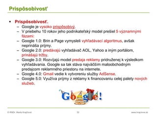© RNDr. Marta Krajčíová 32 www.krajciova.sk
Prispôsobivosť
 Prispôsobivosť.
– Google je vysoko prispôsobivý.
– V priebehu 10 rokov jeho podnikateľský model prešiel 5 významnými
fázami:
– Google 1.0: Brin a Page vymysleli vyhľadávací algoritmus, avšak
neprináša príjmy.
– Google 2.0: predávajú vyhľadávač AOL, Yahoo a iným portálom,
prinášajú tržby.
– Google 3.0: Rozvíjajú model predaja reklamy pridruženej k výsledkom
vyhľadávania. Google sa tak stáva najväčším maloobchodným
predajcom reklamného priestoru na internete.
– Google 4.0: Gmail vedie k vytvoreniu služby AdSense.
– Google 5.0: Využíva príjmy z reklamy k financovaniu celej palety nových
služieb.
 