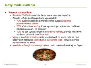 © RNDr. Marta Krajčíová 35 www.krajciova.sk
Nový model riadenia
 Recept na inovácie.
– Pravidlo 70-20-10 zaručuje, že inovácie nebudú zbytočné.
– Zásada určuje, že Google bude vynakladať:
• 70% svojich kapacít na zveľaďovanie svojej základnej
podnikateľskej oblasti
• 20% sústredí na služby, ktoré významným spôsobom rozširuje
základnú oblasť - na produkty
• 10% na byť vynaložených na okrajové námety, pomoc miestnym
správam pri zavádzaní internetu
– Vývoj a inovácie produktov môžete sledovať na webe, kde sa nám
každý deň zobrazuje jednoduché a príjemné logo - vstup do sveta
vyhľadávania na webe.
– Inovácie v Googli humanizujú prácu, preto majú veľkú nádej na úspech.
 