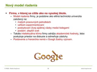 © RNDr. Marta Krajčíová 36 www.krajciova.sk
Nový model riadenia
 Firma, v ktorej sa cítite ako na vysokej škole.
– Model riadenia firmy, je podobne ako elitná technická univerzita
založený na:
• malých pracovných jednotkách
• veľkom experimentovaní
• poskytovaní živej spätnej väzby medzi kolegami
• poslaní: zlepšiť svet
– Takáto intelektuálna klíma firmy odráža akademické hodnoty, lebo
poskytuje priestor na diskusie a odmeňuje zásluhy.
– Postavenie a hierarchia nemá v Googli žiadny význam.
 