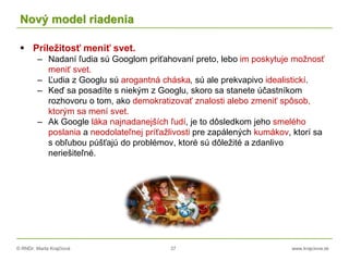 © RNDr. Marta Krajčíová 37 www.krajciova.sk
Nový model riadenia
 Príležitosť meniť svet.
– Nadaní ľudia sú Googlom priťahovaní preto, lebo im poskytuje možnosť
meniť svet.
– Ľudia z Googlu sú arogantná cháska, sú ale prekvapivo idealistickí.
– Keď sa posadíte s niekým z Googlu, skoro sa stanete účastníkom
rozhovoru o tom, ako demokratizovať znalosti alebo zmeniť spôsob,
ktorým sa mení svet.
– Ak Google láka najnadanejších ľudí, je to dôsledkom jeho smelého
poslania a neodolateľnej príťažlivosti pre zapálených kumákov, ktorí sa
s obľubou púšťajú do problémov, ktoré sú dôležité a zdanlivo
neriešiteľné.
 