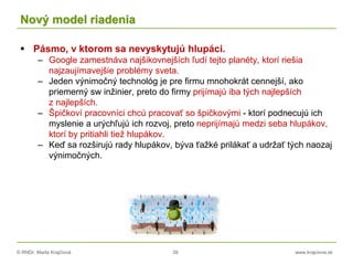 © RNDr. Marta Krajčíová 39 www.krajciova.sk
Nový model riadenia
 Pásmo, v ktorom sa nevyskytujú hlupáci.
– Google zamestnáva najšikovnejších ľudí tejto planéty, ktorí riešia
najzaujímavejšie problémy sveta.
– Jeden výnimočný technológ je pre firmu mnohokrát cennejší, ako
priemerný sw inžinier, preto do firmy prijímajú iba tých najlepších
z najlepších.
– Špičkoví pracovníci chcú pracovať so špičkovými - ktorí podnecujú ich
myslenie a urýchľujú ich rozvoj, preto neprijímajú medzi seba hlupákov,
ktorí by pritiahli tiež hlupákov.
– Keď sa rozširujú rady hlupákov, býva ťažké prilákať a udržať tých naozaj
výnimočných.
 