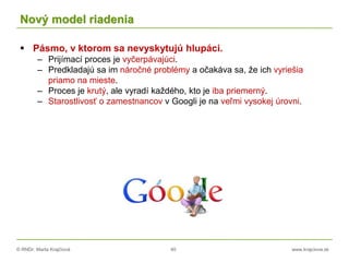 © RNDr. Marta Krajčíová 40 www.krajciova.sk
Nový model riadenia
 Pásmo, v ktorom sa nevyskytujú hlupáci.
– Prijímací proces je vyčerpávajúci.
– Predkladajú sa im náročné problémy a očakáva sa, že ich vyriešia
priamo na mieste.
– Proces je krutý, ale vyradí každého, kto je iba priemerný.
– Starostlivosť o zamestnancov v Googli je na veľmi vysokej úrovni.
 