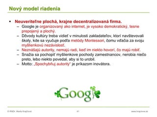 © RNDr. Marta Krajčíová 41 www.krajciova.sk
Nový model riadenia
 Neuveriteľne plochá, krajne decentralizovaná firma.
– Google je organizovaný ako internet, je vysoko demokratický, tesne
prepojený a plochý.
– Dôvody kultúry treba vidieť v minulosti zakladateľov, ktorí navštevovali
školy, kde sa vyučuje podľa metódy Montessori, čomu vďačia za svoju
myšlienkovú nezávislosť.
– Neznášajú autority, nemajú radi, keď im niekto hovorí, čo majú robiť.
– Snažia sa pochopiť myšlienkove pochody zamestnancov, nerobia niečo
preto, lebo niekto povedal, aby si to urobil.
– Motto: „Spochybňuj autority“ je príkazom inovátora.
 