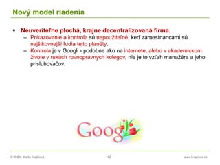 © RNDr. Marta Krajčíová 42 www.krajciova.sk
Nový model riadenia
 Neuveriteľne plochá, krajne decentralizovaná firma.
– Prikazovanie a kontrola sú nepoužiteľné, keď zamestnancami sú
najšikovnejší ľudia tejto planéty.
– Kontrola je v Googli - podobne ako na internete, alebo v akademickom
živote v rukách rovnoprávnych kolegov, nie je to vzťah manažéra a jeho
prisluhovačov.
 