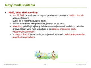 © RNDr. Marta Krajčíová 43 www.krajciova.sk
Nový model riadenia
 Malé, seba riadiace tímy.
– ½ z 10 000 zamestnancov - vývoj produktov - pracujú v malých tímoch
s 3 projektantmi.
– Ľudia sa k veciam zaväzujú sami.
– Pokiaľ to vnímate ako príležitosť, pustite sa do toho.
– Malé tímy prinášajú výhody: ľahšie sa zahajujú nové iniciatívy, netreba
presvedčovať veľa ľudí, vyžaduje si to riadenie menšieho počtu
vzájomných závislostí.
– V malých tímoch je vedomie jasnej súvislosti medzi individuálnym úsilím
a osobným úspechom.
 