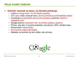 © RNDr. Marta Krajčíová 44 www.krajciova.sk
Nový model riadenia
 Voľnosť venovať sa tomu, čo človeka priťahuje.
– Ľudia sa venujú tomu, čo ich hlboko zaujíma.
– 20% času môžu venovať tomu, čo nie je kľúčová podnikateľská oblasť.
– Umožňuje to nepretržite obnovovať produkty a zároveň udržať si
najlepších ľudí.
– Google prijíma zvedavých ľudí so širokou paletou záujmov.
– Prínos: viac ako ½ nových produktov má pôvod v 20% voľného času.
– Pracovníkov nekontrolujú.
– Za inovácie zodpovedá každý.
– Náklady na kontrolu by boli vyššie, ako prínosy.
 