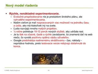 © RNDr. Marta Krajčíová 45 www.krajciova.sk
Nový model riadenia
 Rýchle, nenákladné experimentovanie.
– Evolučné prispôsobovanie nie je produktom širokého plánu, ale
vytrvalého experimentovania.
– Našim cieľom je mať rozpracovaných viac možností na jednotku času
a úsilia, ako má ktokoľvek iný na svete.
– Ľudia rozvíjajú mnoho malých projektov.
– ¼ ročne potrebuje 10-12 ponúk nových služieb, aby udržala rast.
– Je tu tlak na včasné, časté a rýchle zavádzanie, čo znamená dať na web
niečo, čo vyvolá pozitívnu spätnú väzbu užívateľov.
– Google predchádza nadmernému skrášľovaniu - čas, náklady -
nepridáva hodnotu, preto testovacie verzie nebývajú dotiahnuté do
konca.
 