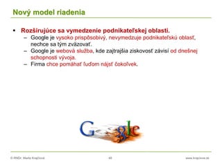 © RNDr. Marta Krajčíová 48 www.krajciova.sk
Nový model riadenia
 Rozširujúce sa vymedzenie podnikateľskej oblasti.
– Google je vysoko prispôsobivý, nevymedzuje podnikateľskú oblasť,
nechce sa tým zväzovať.
– Google je webová služba, kde zajtrajšia ziskovosť závisí od dnešnej
schopnosti vývoja.
– Firma chce pomáhať ľuďom nájsť čokoľvek.
 