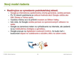 © RNDr. Marta Krajčíová 49 www.krajciova.sk
Nový model riadenia
 Rozširujúce sa vymedzenie podnikateľskej oblasti.
– Google je internetovou spoločnosťou druhej generácie, zarába peniaze.
– Po 10 rokoch podnikania je celková hodnota akcií Googlu väčšia ako
GM, Disney a Yahoo spolu.
– Vysokou mierou sa o to pričinili investori zo Silikon Valley.
– Iste viete, že Google zarába peniaze zo sponzorovaných odkazov na
webe.
– Google sa zameriava nielen na vyhľadávanie na internete, ale zaoberá
sa aj molekulárnou biológiou a genetikou.
– Google pracuje na digitalizácii svetových knižníc, čo bude mať v
budúcnosti dopad na vzdelávanie a sociálnu sféru na celom svete.
 