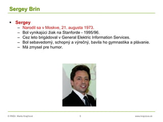 © RNDr. Marta Krajčíová 5 www.krajciova.sk
Sergey Brin
 Sergey
– Narodil sa v Moskve, 21. augusta 1973.
– Bol vynikajúci žiak na Stanforde - 1995/96.
– Cez leto brigádoval v General Elektric Information Services.
– Bol sebavedomý, schopný a výrečný, bavila ho gymnastika a plávanie.
– Má zmysel pre humor.
 