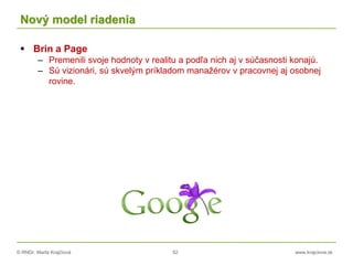 © RNDr. Marta Krajčíová 52 www.krajciova.sk
Nový model riadenia
 Brin a Page
– Premenili svoje hodnoty v realitu a podľa nich aj v súčasnosti konajú.
– Sú vizionári, sú skvelým príkladom manažérov v pracovnej aj osobnej
rovine.
 