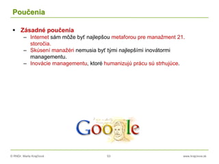 © RNDr. Marta Krajčíová 53 www.krajciova.sk
Poučenia
 Zásadné poučenia
– Internet sám môže byť najlepšou metaforou pre manažment 21.
storočia.
– Skúsení manažéri nemusia byť tými najlepšími inovátormi
managementu.
– Inovácie managementu, ktoré humanizujú prácu sú strhujúce.
 