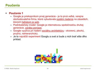© RNDr. Marta Krajčíová 54 www.krajciova.sk
Poučenia
 Poučenie 1
– Google je priekopníkom prvej generácie - je to prvá veľká, verejne
obchodovateľná firma, ktorá vybudovala systém riadenia na zásadách,
ktorých ťažiskom je web.
– Podnikateľský model: Google je internetovou spoločnosťou druhej
generácie, zarába peniaze.
– Google využíva pri riadení sociálnu architektúru - otvorenú, plochú,
pružnú, nehierarchickú.
– Je to najväčší experiment Googlu a svet si bude z nich brať ešte dlho
príklad.
 