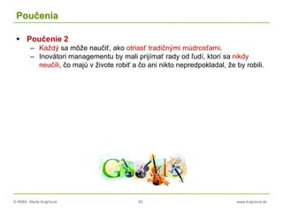 © RNDr. Marta Krajčíová 55 www.krajciova.sk
Poučenia
 Poučenie 2
– Každý sa môže naučiť, ako otriasť tradičnými múdrosťami.
– Inovátori managementu by mali prijímať rady od ľudí, ktorí sa nikdy
neučili, čo majú v živote robiť a čo ani nikto nepredpokladal, že by robili.
 