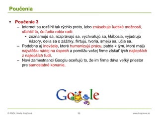 © RNDr. Marta Krajčíová 56 www.krajciova.sk
Poučenia
 Poučenie 3
– Internet sa rozšíril tak rýchlo preto, lebo znásobuje ľudské možnosti,
uľahčil to, čo ľudia robia radi:
• zoznamujú sa, rozprávajú sa, vychvaľujú sa, klábosia, vyjadrujú
názory, delia sa o zážitky, flirtujú, tvoria, smejú sa, učia sa.
– Podobne aj inovácie, ktoré humanizujú prácu, patria k tým, ktoré majú
najväčšiu nádej na úspech a pomôžu vašej firme získať tých najlepších
z najlepších ľudí.
– Noví zamestnanci Googlu oceňujú to, že im firma dáva veľký priestor
pre samostatné konanie.
 