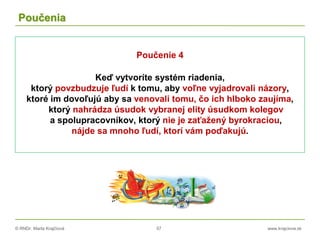 © RNDr. Marta Krajčíová 57 www.krajciova.sk
Poučenia
Poučenie 4
Keď vytvoríte systém riadenia,
ktorý povzbudzuje ľudí k tomu, aby voľne vyjadrovali názory,
ktoré im dovoľujú aby sa venovali tomu, čo ich hlboko zaujíma,
ktorý nahrádza úsudok vybranej elity úsudkom kolegov
a spolupracovníkov, ktorý nie je zaťažený byrokraciou,
nájde sa mnoho ľudí, ktorí vám poďakujú.
 