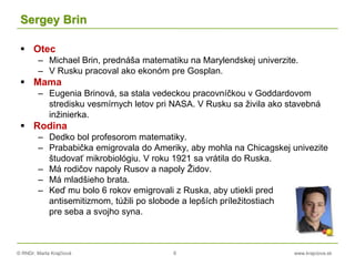 © RNDr. Marta Krajčíová 6 www.krajciova.sk
Sergey Brin
 Otec
– Michael Brin, prednáša matematiku na Marylendskej univerzite.
– V Rusku pracoval ako ekonóm pre Gosplan.
 Mama
– Eugenia Brinová, sa stala vedeckou pracovníčkou v Goddardovom
stredisku vesmírnych letov pri NASA. V Rusku sa živila ako stavebná
inžinierka.
 Rodina
– Dedko bol profesorom matematiky.
– Prababička emigrovala do Ameriky, aby mohla na Chicagskej univezite
študovať mikrobiológiu. V roku 1921 sa vrátila do Ruska.
– Má rodičov napoly Rusov a napoly Židov.
– Má mladšieho brata.
– Keď mu bolo 6 rokov emigrovali z Ruska, aby utiekli pred
antisemitizmom, túžili po slobode a lepších príležitostiach
pre seba a svojho syna.
 