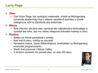 © RNDr. Marta Krajčíová 8 www.krajciova.sk
Larry Page
 Otec
– Carl Victor Page, bol vynikajúci matematik, získal na Michiganskej
univerzite akademický titul v odbore výpočtová technika a umelá
inteligencia, učil na Stanforde ako externista.
 Mama
– Bola židovka, ale jeho otec vyznával ako náboženstvo technológiu a
vyrastal bez toho, aby mu niekto vštepoval židovské hodnoty a vieru.
 Rodina
– Dedko po mame pochádzal z Izraela.
– Keď mal 8 rokov, rodičia sa rozviedli.
– Nevlastná mama, Joyce Wildenthalová, prednášala na Michiganskej
univerzite programovanie.
– Starší brat pracoval v Silicon Valley.
– V druhom semestri mu zomrel otec, vo veku 58 rokov.
 