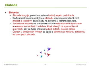 © RNDr. Marta Krajčíová 11 www.krajciova.sk
Sloboda
 Sloboda
– Sloboda funguje, pretože obsahuje ľudský aspekt podnikania.
– Keď zamestnancom poskytnete slobodu, môžete potom ťažiť z ich
znalostí a iniciatívy, bez ohľadu na odvetvie v ktorom podnikáte.
– Zavádzanie slobody na pracovisku začína odstraňovaním byrokracie
a renesanciou osobných vzťahov, ktoré stavajú na spravodlivosti
a rovnosti, aby sa ľudia cítili ako ľudské bytosti, nie ako zdroje.
– Úspech v slobodných firmách sa spája s podnikovou kultúrou založenou
na princípoch slobody.
 