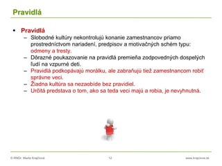 © RNDr. Marta Krajčíová 12 www.krajciova.sk
Pravidlá
 Pravidlá
– Slobodné kultúry nekontrolujú konanie zamestnancov priamo
prostredníctvom nariadení, predpisov a motivačných schém typu:
odmeny a tresty.
– Dôrazné poukazovanie na pravidlá premieňa zodpovedných dospelých
ľudí na vzpurné deti.
– Pravidlá podkopávajú morálku, ale zabraňujú tiež zamestnancom robiť
správne veci.
– Žiadna kultúra sa nezaobíde bez pravidiel.
– Určitá predstava o tom, ako sa teda veci majú a robia, je nevyhnutná.
 