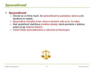 © RNDr. Marta Krajčíová 15 www.krajciova.sk
Spravodlivosť
 Spravodlivosť
– Človek sa vo firme naučí, že spravodlivosť je podstatou výkonu a že
obrátene to neplatí.
– Spravodlivý manažér je ten, ktorý si druhých váži za to, čo robia.
– Keď spoločnosť dodržiava morálne zásady, ktoré poznáme z detstva,
potom je jej riadenie šťastím.
– Vzťah medzi spravodlivosťou a výkonom je fascinujúci.
 